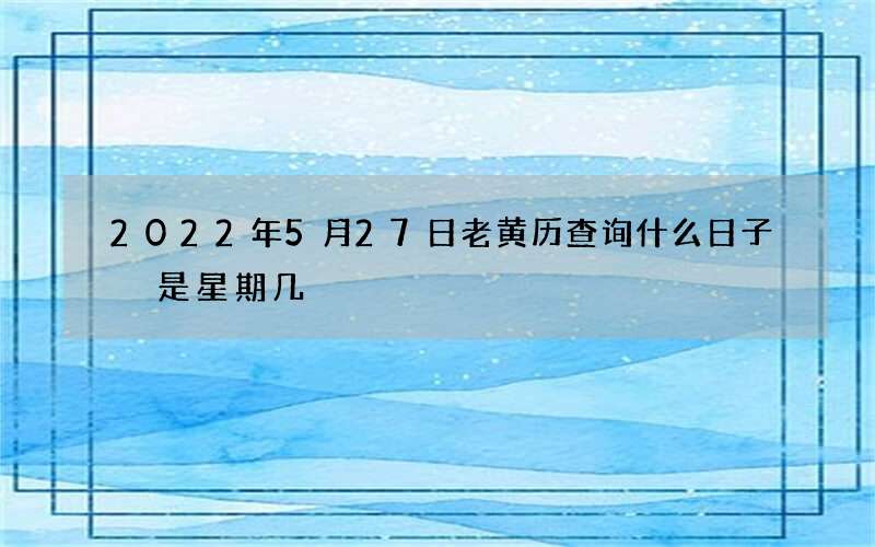 2022年5月27日老黄历查询什么日子 是星期几